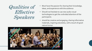Qualities of
Effective
Speakers
• Must have the passion for sharing their knowledge,
ideas, and experience with the audience
• Should not hesitate to use new audio-visual
technologies to get the undivided attention of the
participants
• should be creative and engaging, sharing informative
materials, inspiring anecdotes, with a touch of good-
nature humor
 