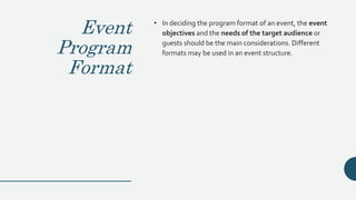 Event
Program
Format
• In deciding the program format of an event, the event
objectives and the needs of the target audience or
guests should be the main considerations. Different
formats may be used in an event structure.
 