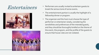 Entertainers • Performers are usually invited to entertain guests to
break the serious tone of some events.
• The entertainment portion is usually the highlight of a
fellowship dinner or program.
• The organizer and the host must choose the type of
performer or entertainer wisely, considering the
sensibilities and preferences of the intended guests,
and they should be thoroughly briefed on the theme of
the event, the program, and the profile of the guests to
ensure that house rules are not violated.
 