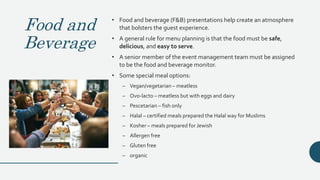 Food and
Beverage
• Food and beverage (F&B) presentations help create an atmosphere
that bolsters the guest experience.
• A general rule for menu planning is that the food must be safe,
delicious, and easy to serve.
• A senior member of the event management team must be assigned
to be the food and beverage monitor.
• Some special meal options:
– Vegan/vegetarian – meatless
– Ovo-lacto – meatless but with eggs and dairy
– Pescetarian – fish only
– Halal – certified meals prepared the Halal way for Muslims
– Kosher – meals prepared for Jewish
– Allergen free
– Gluten free
– organic
 