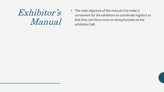 Exhibitor’s
Manual
• The main objective of the manual is to make it
convenient for the exhibitors to coordinate logistics so
that they can focus more on doing business at the
exhibition hall.
 