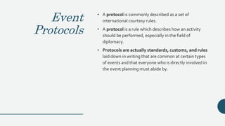 Event
Protocols
• A protocol is commonly described as a set of
international courtesy rules.
• A protocol is a rule which describes how an activity
should be performed, especially in the field of
diplomacy.
• Protocols are actually standards, customs, and rules
laid down in writing that are common at certain types
of events and that everyone who is directly involved in
the event planning must abide by.
 