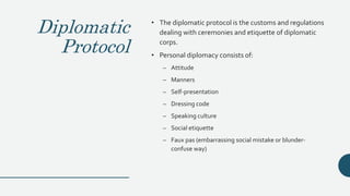 Diplomatic
Protocol
• The diplomatic protocol is the customs and regulations
dealing with ceremonies and etiquette of diplomatic
corps.
• Personal diplomacy consists of:
– Attitude
– Manners
– Self-presentation
– Dressing code
– Speaking culture
– Social etiquette
– Faux pas (embarrassing social mistake or blunder-
confuse way)
 