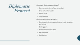Diplomatic
Protocol
• Corporate diplomacy consists of:
– Communication (verbal and non verbal)
– Cross-cultural etiquette
– Ethical issues
– Team building
• Ceremonials and social events:
– Event logistics (meetings, conference, meal, reception
and others)
– Seating plans
– Forms of address and titles
– VIP treatment
– Social graces
 