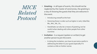 MICE
Related
Protocol
• Greeting – in all types of events, this should not be
neglected by the master of ceremonies, the greeting is
a way of showing the guests that they are welcome in
the event.
– Introducing oneself as the host
– Honoring those in order such as higher in rank, titled like
Ms., Mrs., Mr., Dr.,
– Handshake can also be a means of greeting, but be
careful when dealing with other people from other
countries
• Invitation - Is a request (spoken or written) to get
another person to join the event.
– In doing the invitation, you have to put extra careful in
addressing the letter to your guest especially if it
contains a title on his/her names
 
