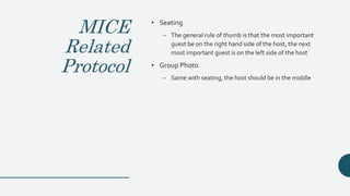 MICE
Related
Protocol
• Seating
– The general rule of thumb is that the most important
guest be on the right hand side of the host, the next
most important guest is on the left side of the host
• Group Photo
– Same with seating, the host should be in the middle
 