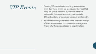 VIP Events • PlanningVIP events isn’t something we encounter
every day.These events are special, and the rules that
apply are special and new. In particular if theVIP
individual is from another country, with entirely
different customs or standards we’re not familiar with.
• It’s different when your event is to be attended by high
officials, ambassadors, or company top management.
That is why there are protocols to be put in place.
 