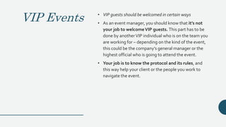 VIP Events • VIP guests should be welcomed in certain ways
• As an event manager, you should know that it’s not
your job to welcomeVIP guests. This part has to be
done by anotherVIP individual who is on the team you
are working for – depending on the kind of the event,
this could be the company’s general manager or the
highest official who is going to attend the event.
• Your job is to know the protocol and its rules, and
this way help your client or the people you work to
navigate the event.
 