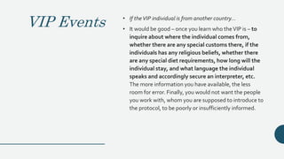 VIP Events • If theVIP individual is from another country...
• It would be good – once you learn who theVIP is – to
inquire about where the individual comes from,
whether there are any special customs there, if the
individuals has any religious beliefs, whether there
are any special diet requirements, how long will the
individual stay, and what language the individual
speaks and accordingly secure an interpreter, etc.
The more information you have available, the less
room for error. Finally, you would not want the people
you work with, whom you are supposed to introduce to
the protocol, to be poorly or insufficiently informed.
 