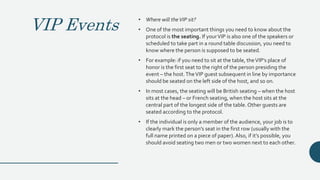 VIP Events
• Where will theVIP sit?
• One of the most important things you need to know about the
protocol is the seating. If yourVIP is also one of the speakers or
scheduled to take part in a round table discussion, you need to
know where the person is supposed to be seated.
• For example: if you need to sit at the table, theVIP’s place of
honor is the first seat to the right of the person presiding the
event – the host.TheVIP guest subsequent in line by importance
should be seated on the left side of the host, and so on.
• In most cases, the seating will be British seating – when the host
sits at the head – or French seating, when the host sits at the
central part of the longest side of the table. Other guests are
seated according to the protocol.
• If the individual is only a member of the audience, your job is to
clearly mark the person’s seat in the first row (usually with the
full name printed on a piece of paper).Also, if it’s possible, you
should avoid seating two men or two women next to each other.
 