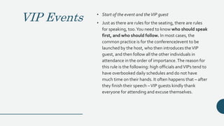 VIP Events • Start of the event and theVIP guest
• Just as there are rules for the seating, there are rules
for speaking, too.You need to know who should speak
first, and who should follow. In most cases, the
common practice is for the conference/event to be
launched by the host, who then introduces theVIP
guest, and then follow all the other individuals in
attendance in the order of importance.The reason for
this rule is the following: high officials andVIPs tend to
have overbooked daily schedules and do not have
much time on their hands. It often happens that – after
they finish their speech –VIP guests kindly thank
everyone for attending and excuse themselves.
 