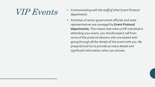 VIP Events • Communicating with the staff of other Event Protocol
departments
• Activities of senior government officials and state
representatives are managed by Event Protocol
departments. This means that when aVIP individual is
attending your event, you should expect call from
some of the protocol advisors who are tasked with
going through all the details of the event with you. Be
prepared and try to provide as many details and
significant information when you answer.
 