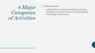 4 Major
Categories
of Activities
• AncillaryActivities
– Additional fillers or things for the audience to do during
the event or at schedules intervals, such as face painting,
free massage, food tasting, etc.
 