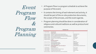 Event
Program
Flow
&
Program
Planning
• A Program Flow is a program schedule to achieve the
purpose of the event.
• It contains the timing of each element and activity; it
should be part of the on-site production documents,
the scripts of the emcees, and the event agenda.
• Program planning should be done in consideration of
religious and cultural traditions as well as protocol and
ceremonies.
 