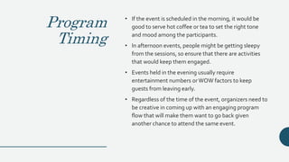 Program
Timing
• If the event is scheduled in the morning, it would be
good to serve hot coffee or tea to set the right tone
and mood among the participants.
• In afternoon events, people might be getting sleepy
from the sessions, so ensure that there are activities
that would keep them engaged.
• Events held in the evening usually require
entertainment numbers orWOW factors to keep
guests from leaving early.
• Regardless of the time of the event, organizers need to
be creative in coming up with an engaging program
flow that will make them want to go back given
another chance to attend the same event.
 