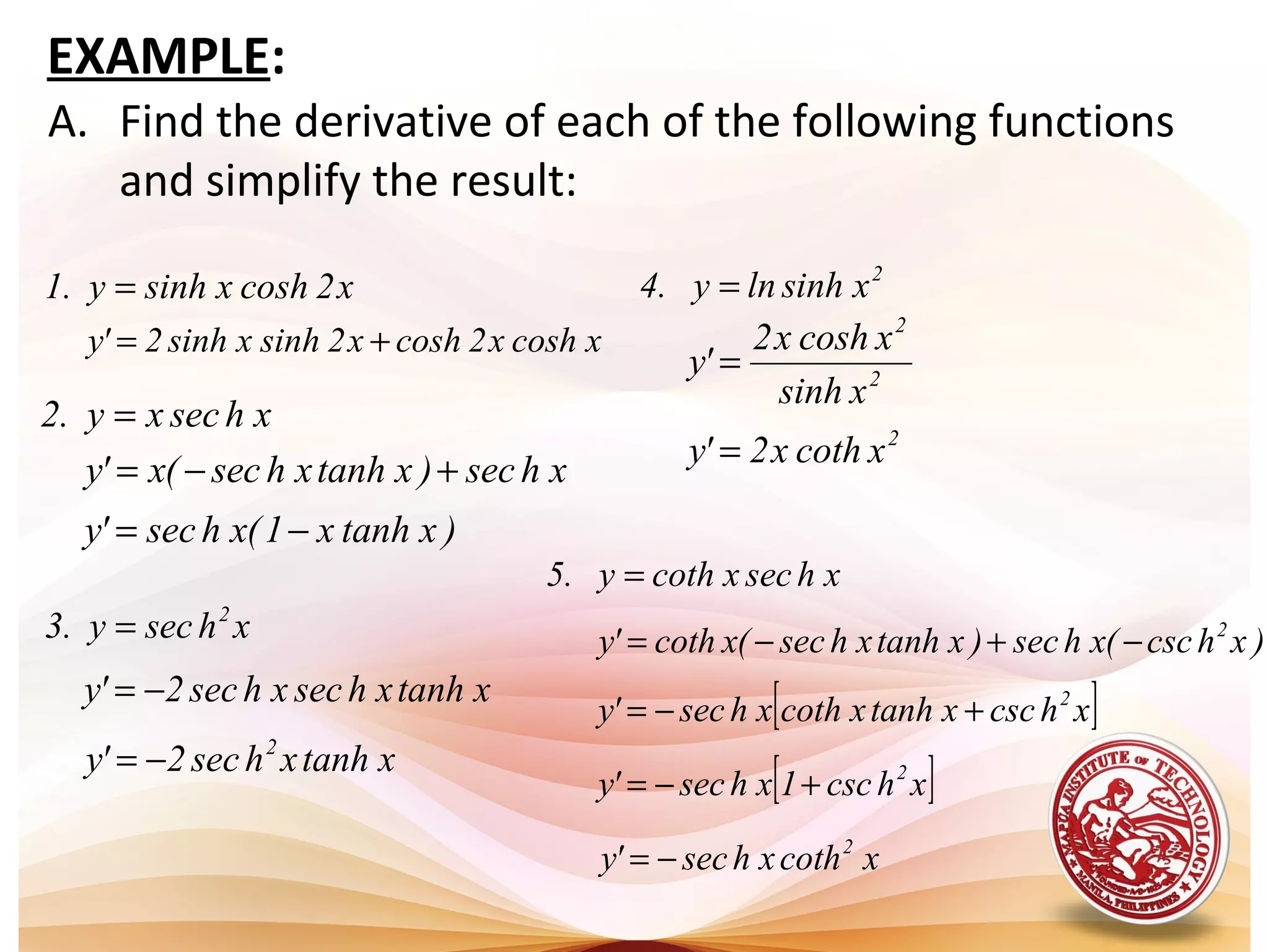 A. Find the derivative of each of the following functions
and simplify the result:
x2coshxsinhy.1 =
xcoshx2coshx2sinhxsinh2'y +=
xhsecxy.2 =
xhsec)xtanhxhsec(x'y +−=
xhsecy.3 2
=
xtanhxhsecxhsec2'y −=
xhsecxcothy.5 =
)xhcsc(xhsec)xtanhxhsec(xcoth'y 2
−+−=
2
xsinhlny.4 =
2
2
xsinh
xcoshx2
'y =
EXAMPLE:
)xtanhx1(xhsec'y −=
xtanhxhsec2'y 2
−=
2
xcothx2'y =
[ ]xhcscxtanhxcothxhsec'y 2
+−=
[ ]xhcsc1xhsec'y 2
+−=
xcothxhsec'y 2
−=
 