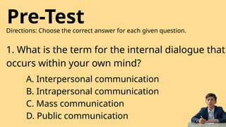 Pre-Test
Directions: Choose the correct answer for each given question.
1. What is the term for the internal dialogue that
occurs within your own mind?
A. Interpersonal communication
B. Intrapersonal communication
C. Mass communication
D. Public communication
 