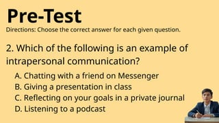 Pre-Test
Directions: Choose the correct answer for each given question.
2. Which of the following is an example of
intrapersonal communication?
A. Chatting with a friend on Messenger
B. Giving a presentation in class
C. Reflecting on your goals in a private journal
D. Listening to a podcast
 