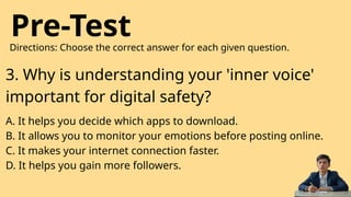 Pre-Test
Directions: Choose the correct answer for each given question.
3. Why is understanding your 'inner voice'
important for digital safety?
A. It helps you decide which apps to download.
B. It allows you to monitor your emotions before posting online.
C. It makes your internet connection faster.
D. It helps you gain more followers.
 