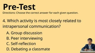 Pre-Test
Directions: Choose the correct answer for each given question.
4. Which activity is most closely related to
intrapersonal communication?
A. Group discussion
B. Peer interviewing
C. Self-reflection
D. Debating a classmate
 