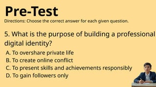 Pre-Test
Directions: Choose the correct answer for each given question.
5. What is the purpose of building a professional
digital identity?
A. To overshare private life
B. To create online conflict
C. To present skills and achievements responsibly
D. To gain followers only
 