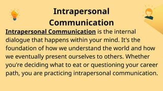 Intrapersonal
Communication
Intrapersonal Communication is the internal
dialogue that happens within your mind. It's the
foundation of how we understand the world and how
we eventually present ourselves to others. Whether
you're deciding what to eat or questioning your career
path, you are practicing intrapersonal communication.
 