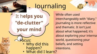 Journaling
It helps you
"de-clutter"
your mind
While often used
interchangeably with "diary,"
journaling is more reflective
and thematic. It isn't just
about what happened; it's
about exploring your internal
world, questioning your
beliefs, and setting
intentions.
Focus:
• Why did this
happen?
• What did I learn?
 