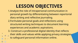 LESSON OBJECTIVES
1.Analyze the role of intrapersonal communication in
personal growth by differentiating between reportorial
diary writing and reflective journaling.
2.Formulate personal goals and reflections using
structured writing techniques to document learning
experiences and academic aspirations.
3. Construct a professional digital identity that reflects
their skills and values while applying privacy strategies
to safeguard personal information online.
 