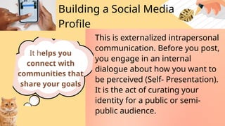 Building a Social Media
Profile
This is externalized intrapersonal
communication. Before you post,
you engage in an internal
dialogue about how you want to
be perceived (Self- Presentation).
It is the act of curating your
identity for a public or semi-
public audience.
It helps you
connect with
communities that
share your goals
 
