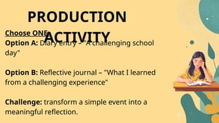 Choose ONE:
Option A: Diary entry – "A challenging school
day"
Option B: Reflective journal – "What I learned
from a challenging experience"
Challenge: transform a simple event into a
meaningful reflection.
PRODUCTION
ACTIVITY
 