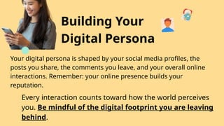 Building Your
Digital Persona
Your digital persona is shaped by your social media profiles, the
posts you share, the comments you leave, and your overall online
interactions. Remember: your online presence builds your
reputation.
Every interaction counts toward how the world perceives
you. Be mindful of the digital footprint you are leaving
behind.
 