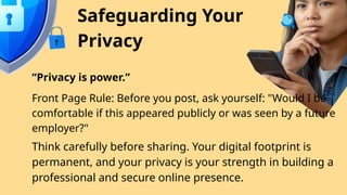 Safeguarding Your
Privacy
“Privacy is power.”
Front Page Rule: Before you post, ask yourself: "Would I be
comfortable if this appeared publicly or was seen by a future
employer?"
Think carefully before sharing. Your digital footprint is
permanent, and your privacy is your strength in building a
professional and secure online presence.
 
