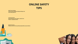 ONLINE SAFETY
TIPS
Separate Accounts:
Keep your personal life and professional/portfolio accounts distinct.
Limit Personal Info:
Avoid sharing your home address, school ID, live
location, or passwords online.
Audit Privacy Settings:
Check your post visibility and adjust settings on all
social media platforms.
 