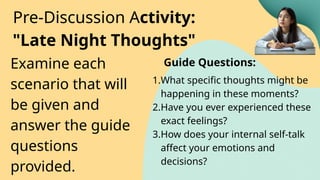 Examine each
scenario that will
be given and
answer the guide
questions
provided.
Pre-Discussion Activity:
"Late Night Thoughts"
1.What specific thoughts might be
happening in these moments?
2.Have you ever experienced these
exact feelings?
3.How does your internal self-talk
affect your emotions and
decisions?
Guide Questions:
 