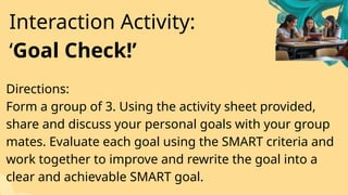 Directions:
Form a group of 3. Using the activity sheet provided,
share and discuss your personal goals with your group
mates. Evaluate each goal using the SMART criteria and
work together to improve and rewrite the goal into a
clear and achievable SMART goal.
Interaction Activity:
‘Goal Check!’
 