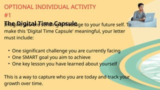 Imagine you are sending a message to your future self. To
make this 'Digital Time Capsule' meaningful, your letter
must include:
• One significant challenge you are currently facing
• One SMART goal you aim to achieve
• One key lesson you have learned about yourself
This is a way to capture who you are today and track your
growth over time.
OPTIONAL INDIVIDUAL ACTIVITY
#1
The Digital Time Capsule
 