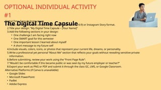 Digital Time Capsule Instructions
1.Open Canva and create a new design using Presentation (16:9) or Instagram Story format.
2.Title your design: “My Digital Time Capsule – [Your Name]”
3.Add the following sections in your design:
⚬ One challenge I am facing right now
⚬ One SMART goal for this semester
⚬ One important lesson I learned about myself
⚬ A short message to my future self
4.Include visuals, colors, icons, or photos that represent your current life, dreams, or personality.
5.Write a professional yet personal “About Me” section that reflects your goals without revealing sensitive private
information.
6.Before submitting, review your work using the “Front Page Rule”:
7.“Would I be comfortable if this became public or was seen by my future employer or teacher?”
8.Export your work as PNG or PDF and submit it through the class GC, LMS, or Google Classroom.
Alternative Platforms (if Canva is unavailable):
• Google Slides
• Microsoft PowerPoint
• Padlet
• Adobe Express
OPTIONAL INDIVIDUAL ACTIVITY
#1
The Digital Time Capsule
 
