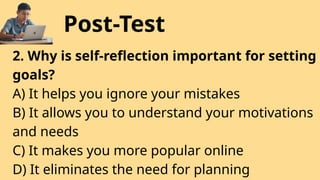 Post-Test
2. Why is self-reflection important for setting
goals?
A) It helps you ignore your mistakes
B) It allows you to understand your motivations
and needs
C) It makes you more popular online
D) It eliminates the need for planning
 