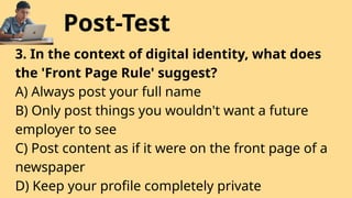 Post-Test
3. In the context of digital identity, what does
the 'Front Page Rule' suggest?
A) Always post your full name
B) Only post things you wouldn't want a future
employer to see
C) Post content as if it were on the front page of a
newspaper
D) Keep your profile completely private
 