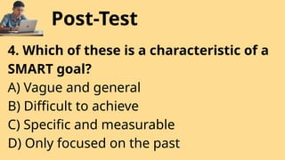 Post-Test
4. Which of these is a characteristic of a
SMART goal?
A) Vague and general
B) Difficult to achieve
C) Specific and measurable
D) Only focused on the past
 