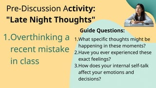 1.Overthinking a
recent mistake
in class
Pre-Discussion Activity:
"Late Night Thoughts"
1.What specific thoughts might be
happening in these moments?
2.Have you ever experienced these
exact feelings?
3.How does your internal self-talk
affect your emotions and
decisions?
Guide Questions:
 