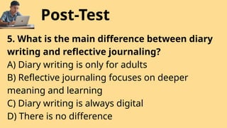 Post-Test
5. What is the main difference between diary
writing and reflective journaling?
A) Diary writing is only for adults
B) Reflective journaling focuses on deeper
meaning and learning
C) Diary writing is always digital
D) There is no difference
 