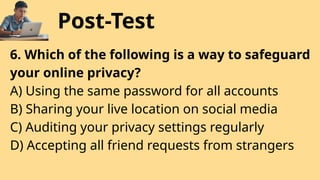 Post-Test
6. Which of the following is a way to safeguard
your online privacy?
A) Using the same password for all accounts
B) Sharing your live location on social media
C) Auditing your privacy settings regularly
D) Accepting all friend requests from strangers
 