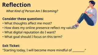 Reflection
What Kind of Person Am I Becoming?
Consider these questions:
• What thoughts affect me most?
• How does my online presence reflect my values?
• What digital reputation do I want?
• What goal should I focus on this term?
Exit Ticket:
"Starting today, I will become more mindful of ________."
 