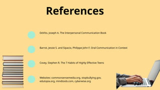 References
DeVito, Joseph A. The Interpersonal Communication Book
Barrot, Jessie S. and Sipacio, Philippe John F. Oral Communication in Context
Covey, Stephen R. The 7 Habits of Highly Effective Teens
Websites: commonsensemedia.org, stopbullying.gov,
edutopia.org, mindtools.com, cyberwise.org
 
