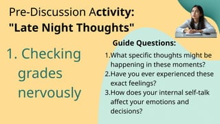 1. Checking
grades
nervously
Pre-Discussion Activity:
"Late Night Thoughts"
1.What specific thoughts might be
happening in these moments?
2.Have you ever experienced these
exact feelings?
3.How does your internal self-talk
affect your emotions and
decisions?
Guide Questions:
 