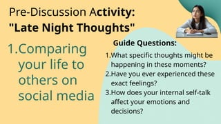 1.Comparing
your life to
others on
social media
Pre-Discussion Activity:
"Late Night Thoughts"
1.What specific thoughts might be
happening in these moments?
2.Have you ever experienced these
exact feelings?
3.How does your internal self-talk
affect your emotions and
decisions?
Guide Questions:
 