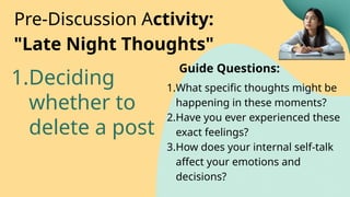 1.Deciding
whether to
delete a post
Pre-Discussion Activity:
"Late Night Thoughts"
1.What specific thoughts might be
happening in these moments?
2.Have you ever experienced these
exact feelings?
3.How does your internal self-talk
affect your emotions and
decisions?
Guide Questions:
 
