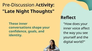 These inner
conversations shape your
confidence, goals, and
identity.
"How does your
inner voice affect
the way you see
yourself and the
digital world?"
Pre-Discussion Activity:
"Late Night Thoughts"
Reflect
 