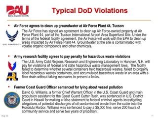 11Aug 11
Typical DoD Violations
• Air Force agrees to clean up groundwater at Air Force Plant 44, Tucson
 The Air Force has signed an agreement to clean up Air Force-owned property at Air
Force Plant 44, part of the Tucson International Airport Area Superfund Site. Under the
terms of the federal facility agreement, the Air Force will work with the EPA to clean up
areas impacted by Air Force Plant 44. Groundwater at the site is contaminated with
volatile organic compounds and other chemicals.
• Army research facility agrees to pay penalty for hazardous waste violations
 The U.S. Army Cold Regions Research and Engineering Laboratory in Hanover, N.H. will
pay for violations of federal and state hazardous waste management laws. The facility
failed to determine whether several containers held hazardous wastes, failed to properly
label hazardous wastes containers, and accumulated hazardous waste in an area with a
floor drain without taking measures to prevent a leaks.
• Former Coast Guard Officer sentenced for lying about vessel pollution
 David G. Williams, a former Chief Warrant Officer in the U.S. Coast Guard and main
propulsion assistant for the Coast Guard Cutter Rush, was sentenced in U.S. District
Court in Hawaii for making a false statement to federal criminal agents investigating
allegations of potential discharges of oil-contaminated waste from the cutter into the
Honolulu Harbor. Williams was sentenced to pay a $5,000 fine, serve 200 hours of
community service and serve two years of probation.
 